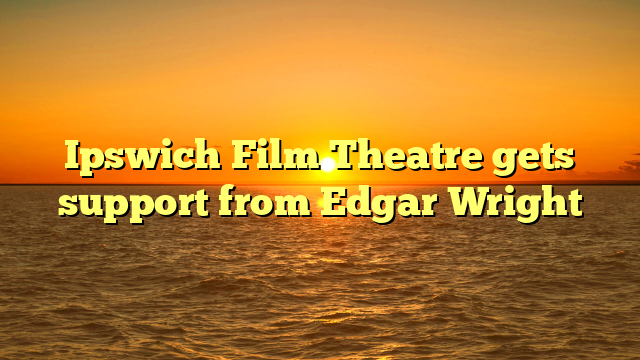 Ipswich Film Theatre gets support from Edgar Wright 